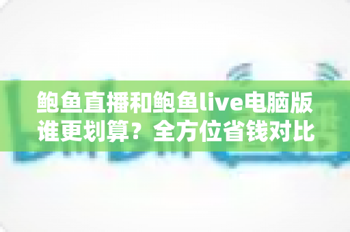 鲍鱼直播和鲍鱼live电脑版谁更划算?全方位省钱对比指南,帮你选对版本不花冤枉钱 鲍鱼直播和鲍鱼live电脑版谁更划算?全方位省钱对比指南,帮你选对版本不花冤枉钱