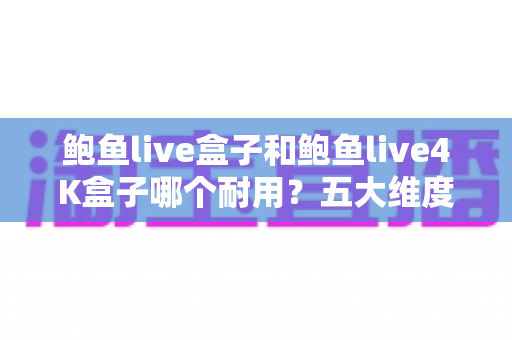 鲍鱼live盒子和鲍鱼live4K盒子哪个耐用？五大维度深度对比与延长寿命实用指南