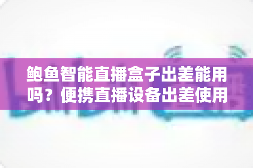 鲍鱼智能直播盒子出差能用吗?便携直播设备出差使用全攻略解析 鲍鱼智能直播盒子出差能用吗?便携直播设备出差使用全攻略解析