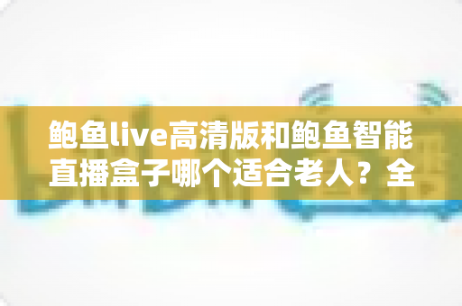 鲍鱼live高清版和鲍鱼智能直播盒子哪个适合老人?全方位对比评测,帮长辈轻松选对看直播神器 鲍鱼live高清版和鲍鱼智能直播盒子哪个适合老人?全方位对比评测,帮长辈轻松选对看直播神器