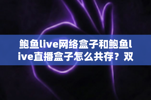 鲍鱼live网络盒子和鲍鱼live直播盒子怎么共存？双应用并行安装与使用全攻略