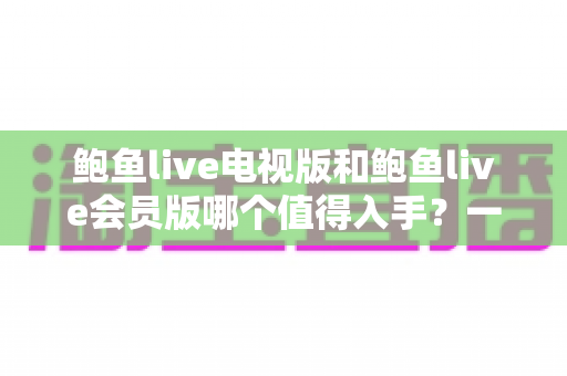 鲍鱼live电视版和鲍鱼live会员版哪个值得入手?一文看懂两大版本差异与选购建议 鲍鱼live电视版和鲍鱼live会员版哪个值得入手?一文看懂两大版本差异与选购建议