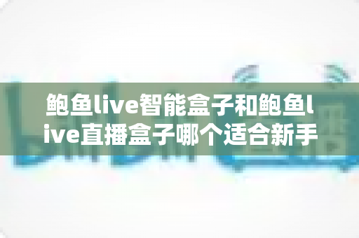 鲍鱼live智能盒子和鲍鱼live直播盒子哪个适合新手？2025年新手选购全攻略与深度对比解析