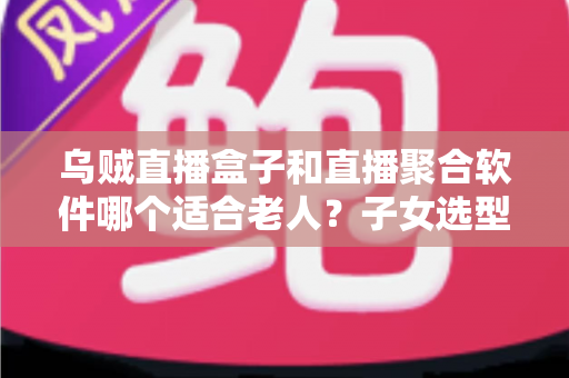 乌贼直播盒子和直播聚合软件哪个适合老人？子女选型必看的完整对比指南