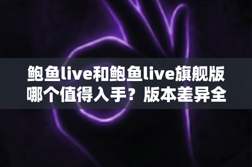 鲍鱼live和鲍鱼live旗舰版哪个值得入手？版本差异全解析与高性价比选购指南
