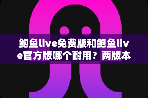 鲍鱼live免费版和鲍鱼live官方版哪个耐用？两版本稳定性与安全深度对比全解析
