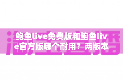鲍鱼live免费版和鲍鱼live官方版哪个耐用？两版本稳定性与安全深度对比全解析