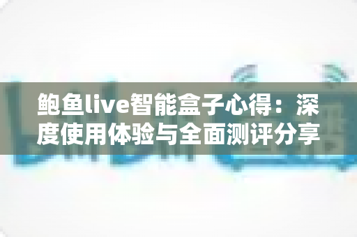 鲍鱼live智能盒子心得:深度使用体验与全面测评分享 鲍鱼live智能盒子心得:深度使用体验与全面测评分享