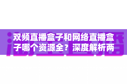 双频直播盒子和网络直播盒子哪个资源全？深度解析两者差异与选购指南