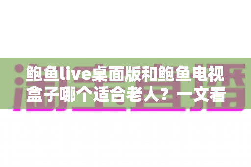 鲍鱼live桌面版和鲍鱼电视盒子哪个适合老人?一文看懂如何为长辈选对观影方案 鲍鱼live桌面版和鲍鱼电视盒子哪个适合老人?一文看懂如何为长辈选对观影方案