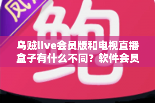 乌贼live会员版和电视直播盒子有什么不同？软件会员与硬件盒子全维度对比指南，帮你选对大屏观影方案