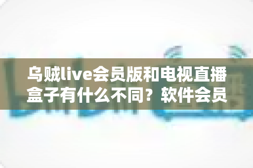 乌贼live会员版和电视直播盒子有什么不同？软件会员与硬件盒子全维度对比指南，帮你选对大屏观影方案