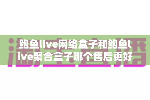 鲍鱼live网络盒子和鲍鱼live聚合盒子哪个售后更好？售后对比全解析与选购实用指南