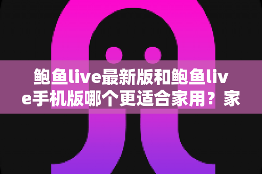 鲍鱼live最新版和鲍鱼live手机版哪个更适合家用?家用场景深度对比与选购指南 鲍鱼live最新版和鲍鱼live手机版哪个更适合家用?家用场景深度对比与选购指南