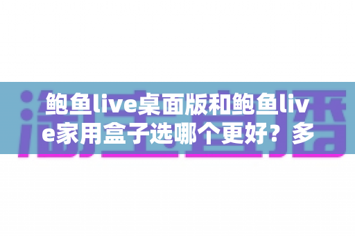 鲍鱼live桌面版和鲍鱼live家用盒子选哪个更好?多维度实测对比与人群选购全指南 鲍鱼live桌面版和鲍鱼live家用盒子选哪个更好?多维度实测对比与人群选购全指南