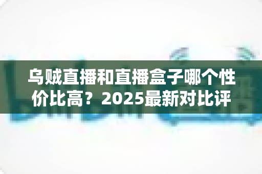 乌贼直播和直播盒子哪个性价比高？2025最新对比评测与省钱选购指南