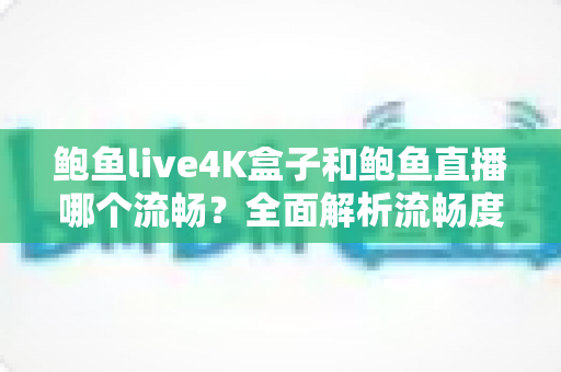 鲍鱼live4K盒子和鲍鱼直播哪个流畅？全面解析流畅度差异与最优观看方案