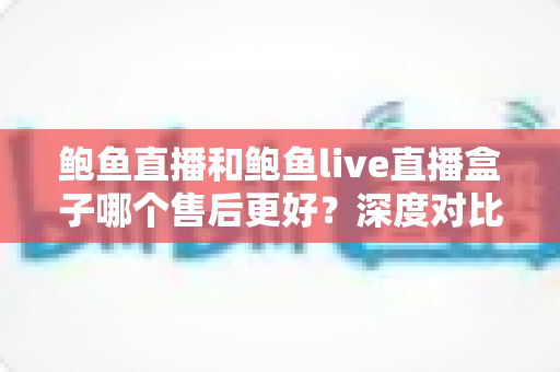 鲍鱼直播和鲍鱼live直播盒子哪个售后更好？深度对比解析助你安心选择
