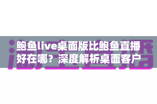 鲍鱼live桌面版比鲍鱼直播好在哪?深度解析桌面客户端的七大核心优势与使用指南 鲍鱼live桌面版比鲍鱼直播好在哪?深度解析桌面客户端的七大核心优势与使用指南