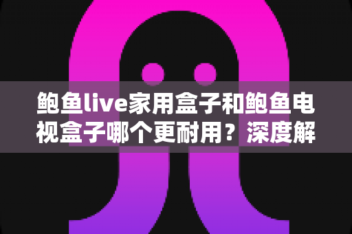 鲍鱼live家用盒子和鲍鱼电视盒子哪个更耐用?深度解析两大盒子的使用寿命与选购建议 鲍鱼live家用盒子和鲍鱼电视盒子哪个更耐用?深度解析两大盒子的使用寿命与选购建议