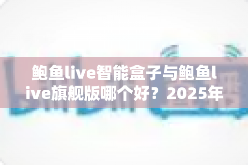 鲍鱼live智能盒子与鲍鱼live旗舰版哪个好?2025年最全对比评测与选购指南 鲍鱼live智能盒子与鲍鱼live旗舰版哪个好?2025年最全对比评测与选购指南