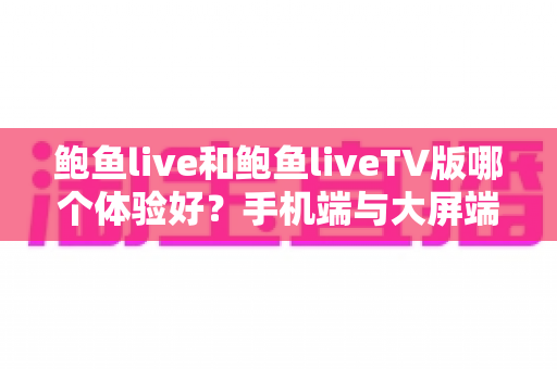 鲍鱼live和鲍鱼liveTV版哪个体验好?手机端与大屏端全方位深度对比指南 鲍鱼live和鲍鱼liveTV版哪个体验好?手机端与大屏端全方位深度对比指南