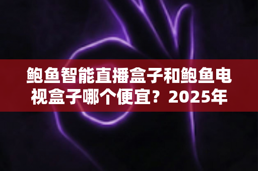 鲍鱼智能直播盒子和鲍鱼电视盒子哪个便宜？2025年最新价格对比与省钱选购全攻略