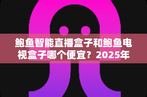 鲍鱼智能直播盒子和鲍鱼电视盒子哪个便宜？2025年最新价格对比与省钱选购全攻略
