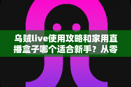 乌贼live使用攻略和家用直播盒子哪个适合新手？从零开始的直播设备选择全指南