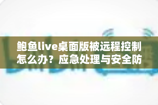 鲍鱼live桌面版被远程控制怎么办?应急处理与安全防护一站式实用指南 鲍鱼live桌面版被远程控制怎么办?应急处理与安全防护一站式实用指南