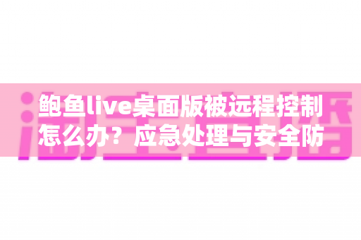 鲍鱼live桌面版被远程控制怎么办?应急处理与安全防护一站式实用指南 鲍鱼live桌面版被远程控制怎么办?应急处理与安全防护一站式实用指南