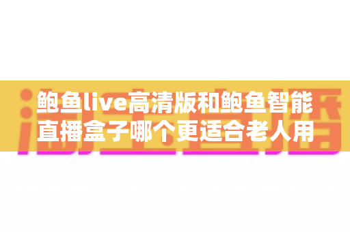 鲍鱼live高清版和鲍鱼智能直播盒子哪个更适合老人用？子女必看的深度对比与选购指南