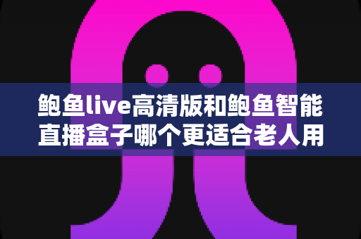 鲍鱼live高清版和鲍鱼智能直播盒子哪个更适合老人用？子女必看的深度对比与选购指南