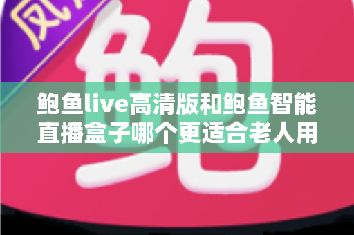 鲍鱼live高清版和鲍鱼智能直播盒子哪个更适合老人用？子女必看的深度对比与选购指南