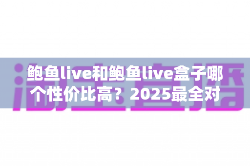 鲍鱼live和鲍鱼live盒子哪个性价比高?2025最全对比评测与选购避坑指南一文讲透 鲍鱼live和鲍鱼live盒子哪个性价比高?2025最全对比评测与选购避坑指南一文讲透