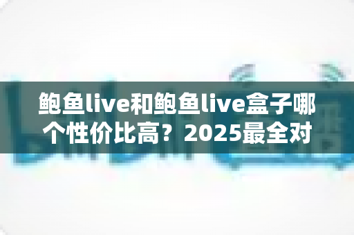 鲍鱼live和鲍鱼live盒子哪个性价比高?2025最全对比评测与选购避坑指南一文讲透 鲍鱼live和鲍鱼live盒子哪个性价比高?2025最全对比评测与选购避坑指南一文讲透