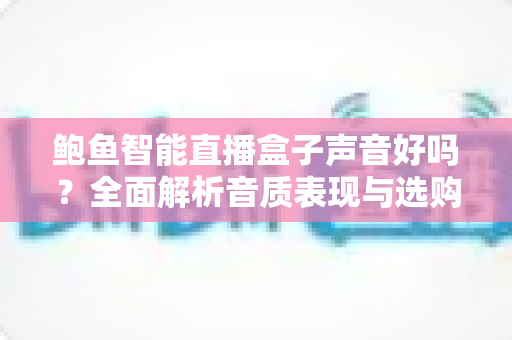 鲍鱼智能直播盒子声音好吗?全面解析音质表现与选购实用指南 鲍鱼智能直播盒子声音好吗?全面解析音质表现与选购实用指南
