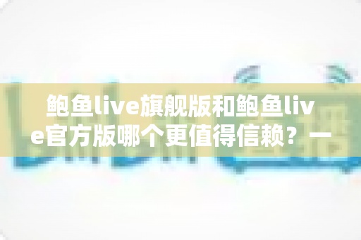 鲍鱼live旗舰版和鲍鱼live官方版哪个更值得信赖?一文看懂版本差异与安全选择指南 鲍鱼live旗舰版和鲍鱼live官方版哪个更值得信赖?一文看懂版本差异与安全选择指南