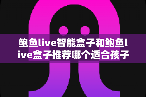 鲍鱼live智能盒子和鲍鱼live盒子推荐哪个适合孩子?家长必读的选购与安全使用指南 鲍鱼live智能盒子和鲍鱼live盒子推荐哪个适合孩子?家长必读的选购与安全使用指南