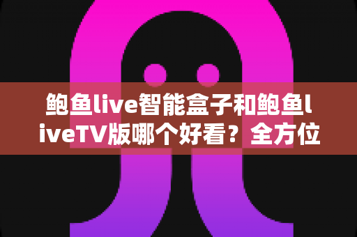 鲍鱼live智能盒子和鲍鱼liveTV版哪个好看？全方位深度对比评测，帮你选对版本不踩坑