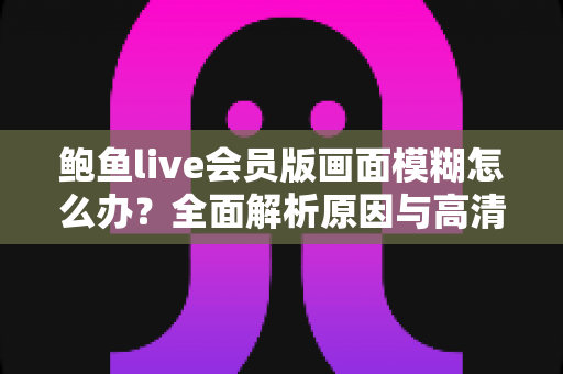 鲍鱼live会员版画面模糊怎么办?全面解析原因与高清画质优化实用指南 鲍鱼live会员版画面模糊怎么办?全面解析原因与高清画质优化实用指南