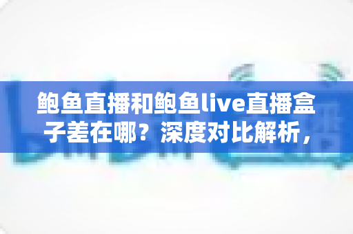 鲍鱼直播和鲍鱼live直播盒子差在哪?深度对比解析,帮你选对直播观看方式 鲍鱼直播和鲍鱼live直播盒子差在哪?深度对比解析,帮你选对直播观看方式