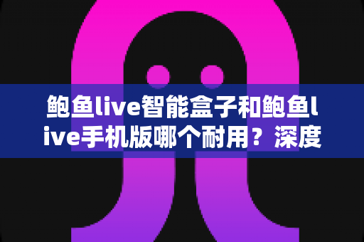 鲍鱼live智能盒子和鲍鱼live手机版哪个耐用？深度解析两款设备的耐用性差异与延寿全攻略