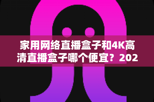 家用网络直播盒子和4K高清直播盒子哪个便宜?2024最新价格对比与选购全攻略 家用网络直播盒子和4K高清直播盒子哪个便宜?2024最新价格对比与选购全攻略