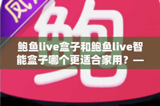 鲍鱼live盒子和鲍鱼live智能盒子哪个更适合家用?——家庭影音选购全攻略,一篇看懂不踩坑 鲍鱼live盒子和鲍鱼live智能盒子哪个更适合家用?——家庭影音选购全攻略,一篇看懂不踩坑