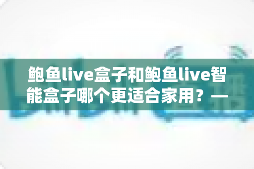 鲍鱼live盒子和鲍鱼live智能盒子哪个更适合家用?——家庭影音选购全攻略,一篇看懂不踩坑 鲍鱼live盒子和鲍鱼live智能盒子哪个更适合家用?——家庭影音选购全攻略,一篇看懂不踩坑