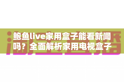 鲍鱼live家用盒子能看新闻吗?全面解析家用电视盒子的新闻观看体验与使用指南 鲍鱼live家用盒子能看新闻吗?全面解析家用电视盒子的新闻观看体验与使用指南
