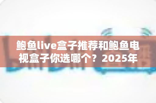 鲍鱼live盒子推荐和鲍鱼电视盒子你选哪个?2025年电视盒子选购全攻略,看完再买不踩坑 鲍鱼live盒子推荐和鲍鱼电视盒子你选哪个?2025年电视盒子选购全攻略,看完再买不踩坑