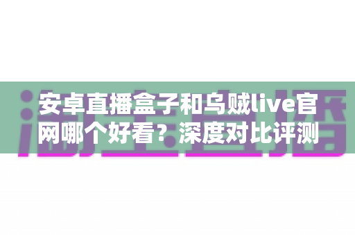 安卓直播盒子和乌贼live官网哪个好看?深度对比评测助你找到最适合自己的观看方式 安卓直播盒子和乌贼live官网哪个好看?深度对比评测助你找到最适合自己的观看方式