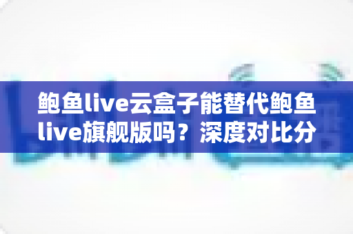 鲍鱼live云盒子能替代鲍鱼live旗舰版吗?深度对比分析与选购全指南 鲍鱼live云盒子能替代鲍鱼live旗舰版吗?深度对比分析与选购全指南